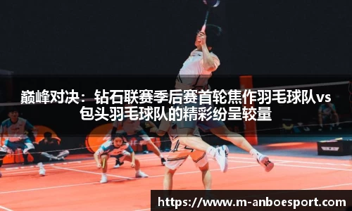 巅峰对决：钻石联赛季后赛首轮焦作羽毛球队vs包头羽毛球队的精彩纷呈较量